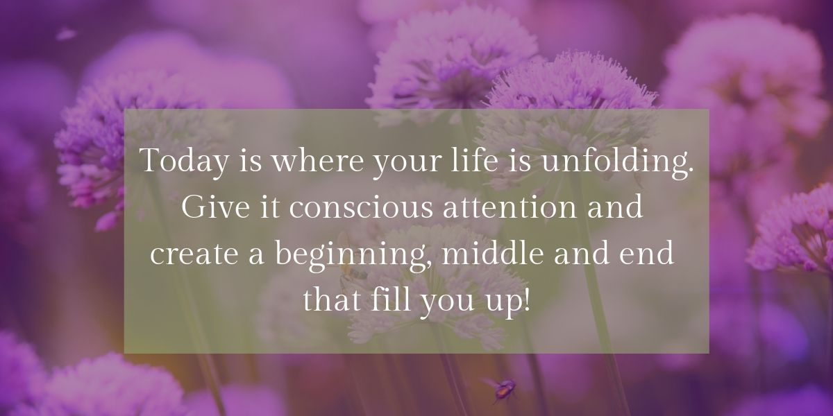 Today is where your life is unfolding. Give it conscious attention and   create a beginning, middle and end   that fill you up!
